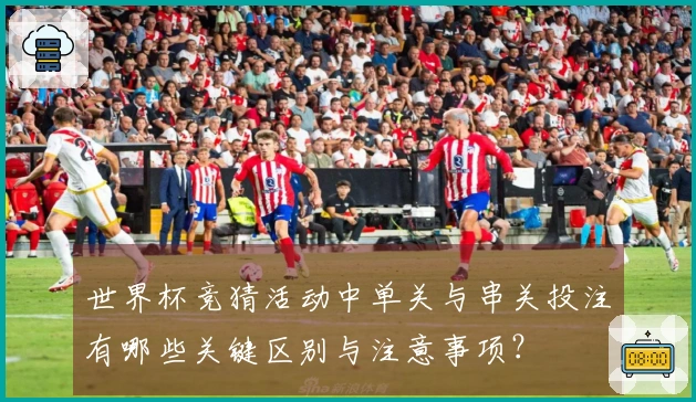 世界杯竞猜活动中单关与串关投注有哪些关键区别与注意事项?